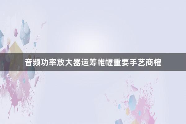 音频功率放大器运筹帷幄重要手艺商榷