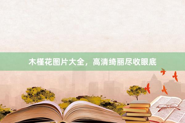 木槿花图片大全,高清绮丽尽收眼底