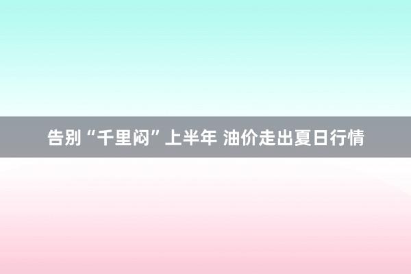 告别“千里闷”上半年 油价走出夏日行情
